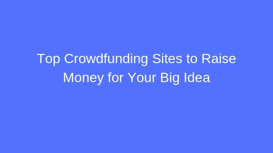 Top 5 Crowdfunding Sites To Raise Money For Your Big Idea (in 2019)